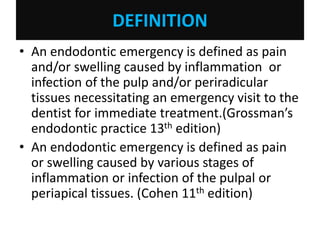 DEFINITION
• An endodontic emergency is defined as pain
and/or swelling caused by inflammation or
infection of the pulp and/or periradicular
tissues necessitating an emergency visit to the
dentist for immediate treatment.(Grossman’s
endodontic practice 13th edition)
• An endodontic emergency is defined as pain
or swelling caused by various stages of
inflammation or infection of the pulpal or
periapical tissues. (Cohen 11th edition)
 