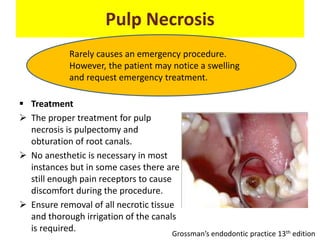 Pulp Necrosis
 Treatment
 The proper treatment for pulp
necrosis is pulpectomy and
obturation of root canals.
 No anesthetic is necessary in most
instances but in some cases there are
still enough pain receptors to cause
discomfort during the procedure.
 Ensure removal of all necrotic tissue
and thorough irrigation of the canals
is required.
Rarely causes an emergency procedure.
However, the patient may notice a swelling
and request emergency treatment.
Grossman’s endodontic practice 13th edition
 
