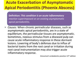 Acute Exacerbation of Asymptomatic
Apical Periodontitis (Phoenix Abscess)
• Causes: When chronic periradicular diseases, such as
asymptomatic apical periodontitis, are in a state of
equilibrium, the periradicular tissues are asymptomatic.
Sometimes, noxious stimulus from a diseased pulp can
cause acute inflammatory response in these dormant
lesions. Lowering of body’s defenses due to influx of
bacterial toxins from the root canal or irritation during
root canal instrumentation may also trigger acute
inflammatory response.
Definition: This condition is an acute inflammatory
reaction superimposed on an existing asymptomatic
apical periodontitis.
Grossman’s endodontic practice 13th edition
 