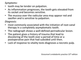 Symptoms:
• tooth may be tender on palpation.
• As inflammation progresses, the tooth gets elevated from
its socket and becomes sensitive.
• The mucosa over the radicular area may appear red and
swollen and is sensitive to palpation.
Diagnosis:
• most commonly associated with the initiation of root canal
therapy in a completely asymptomatic tooth.
• The radiograph shows a well-defined periradicular lesion.
• The patient gives a history of trauma that lead to
discoloring of the tooth over a period of time or a
postoperative pain that had subsided until then.
• Lack of response to vitality tests diagnoses a necrotic pulp.
Grossman’s endodontic practice 13th edition
 