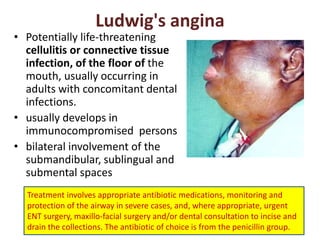Ludwig's angina
• Potentially life-threatening
cellulitis or connective tissue
infection, of the floor of the
mouth, usually occurring in
adults with concomitant dental
infections.
• usually develops in
immunocompromised persons
• bilateral involvement of the
submandibular, sublingual and
submental spaces
Treatment involves appropriate antibiotic medications, monitoring and
protection of the airway in severe cases, and, where appropriate, urgent
ENT surgery, maxillo-facial surgery and/or dental consultation to incise and
drain the collections. The antibiotic of choice is from the penicillin group.
 