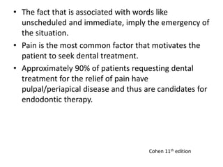 • The fact that is associated with words like
unscheduled and immediate, imply the emergency of
the situation.
• Pain is the most common factor that motivates the
patient to seek dental treatment.
• Approximately 90% of patients requesting dental
treatment for the relief of pain have
pulpal/periapical disease and thus are candidates for
endodontic therapy.
Cohen 11th edition
 