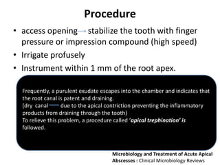 Procedure
• access opening stabilize the tooth with finger
pressure or impression compound (high speed)
• Irrigate profusely
• Instrument within 1 mm of the root apex.
Frequently, a purulent exudate escapes into the chamber and indicates that
the root canal is patent and draining.
(dry canal due to the apical contriction preventing the inflammatory
products from draining through the tooth)
To relieve this problem, a procedure called ‘apical trephination’ is
followed.
Microbiology and Treatment of Acute Apical
Abscesses : Clinical Microbiology Reviews
 