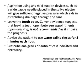 • Aspiration using any mild suction devices such as
a wide gauge needle placed in the saliva ejector
will give sufficient negative pressure which aids in
establishing drainage through the canal.
• Leave the tooth open. Current evidence suggests
that leaving teeth open between appointments
(open dressing) is not recommended as it impairs
the prognosis.
• Advice the patient to use warm saline rinses for 3
minutes each hour.
• Prescribe analgesics or antibiotics if indicated and
necessary.
Microbiology and Treatment of Acute Apical
Abscesses : Clinical Microbiology Reviews
 