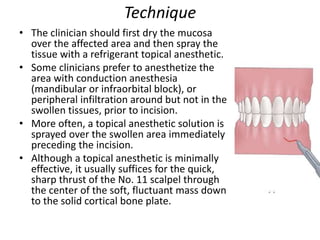 Technique
• The clinician should first dry the mucosa
over the affected area and then spray the
tissue with a refrigerant topical anesthetic.
• Some clinicians prefer to anesthetize the
area with conduction anesthesia
(mandibular or infraorbital block), or
peripheral infiltration around but not in the
swollen tissues, prior to incision.
• More often, a topical anesthetic solution is
sprayed over the swollen area immediately
preceding the incision.
• Although a topical anesthetic is minimally
effective, it usually suffices for the quick,
sharp thrust of the No. 11 scalpel through
the center of the soft, fluctuant mass down
to the solid cortical bone plate.
 
