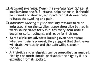 Fluctuant swellings: When the swelling “points,” i.e., it
localizes into a soft, fluctuant, palpable mass, it should
be incised and drained, a procedure that dramatically
reduces the swelling and pain.
Indurated swellings: If the swelling remains hard or
indurated, then the swollen tissue should be bathed in
warm saline rinses for 5 minutes every hour until it
becomes soft, fluctuant, and ready for incision.
• Some clinicians advocate incising even hard tissue
whenever pain is present; they suggest that the tissues
will drain eventually and the pain will disappear
sooner.
• Antibiotics and analgesics can be prescribed as needed.
Finally, the tooth should be disoccluded slightly if it is
extruded from its socket.
 