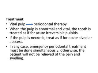 Treatment
• Vital pulp periodontal therapy
• When the pulp is abnormal and vital, the tooth is
treated as if for acute irreversible pulpitis.
• If the pulp is necrotic, treat as if for acute alveolar
abscess.
• In any case, emergency periodontal treatment
must be done simultaneously; otherwise, the
patient will not be relieved of the pain and
swelling.
 