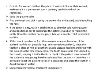 • First aid for avulsed teeth at the place of accident: If a tooth is avulsed,
make sure it is a permanent tooth (primary teeth should not be
replanted).
 Keep the patient calm.
 Find the tooth and pick it up by the crown (the white part). Avoid touching
the root.
 If the tooth is dirty, wash it briefly (max 10 s) under cold running water
and reposition it. Try to encourage the patient/guardian to replant the
tooth. Once the tooth is back in place, bite on a handkerchief to hold it in
position.
 If this is not possible, or for other reasons when replantation of the
avulsed tooth is not possible (e.g., an unconscious patient), place the
tooth in a glass of milk or another suitable storage medium and bring with
the patient to the emergency clinic. The tooth can also be transported in
the mouth, keeping it inside the lip or cheek if the patient is conscious. If
the patient is very young, he/she could swallow the tooth – therefore it is
advisable to get the patient to spit in a container and place the tooth in it.
Avoid storage in water!
 Seek emergency dental treatment immediately.
 