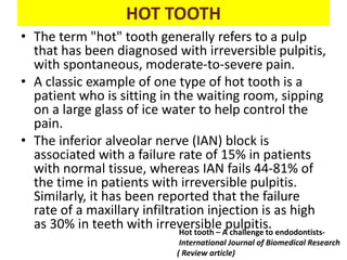 HOT TOOTH
• The term "hot" tooth generally refers to a pulp
that has been diagnosed with irreversible pulpitis,
with spontaneous, moderate-to-severe pain.
• A classic example of one type of hot tooth is a
patient who is sitting in the waiting room, sipping
on a large glass of ice water to help control the
pain.
• The inferior alveolar nerve (IAN) block is
associated with a failure rate of 15% in patients
with normal tissue, whereas IAN fails 44-81% of
the time in patients with irreversible pulpitis.
Similarly, it has been reported that the failure
rate of a maxillary infiltration injection is as high
as 30% in teeth with irreversible pulpitis.
Hot tooth – A challenge to endodontists-
International Journal of Biomedical Research
( Review article)
 