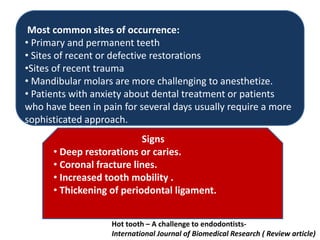 Most common sites of occurrence:
• Primary and permanent teeth
• Sites of recent or defective restorations
•Sites of recent trauma
• Mandibular molars are more challenging to anesthetize.
• Patients with anxiety about dental treatment or patients
who have been in pain for several days usually require a more
sophisticated approach.
Signs
• Deep restorations or caries.
• Coronal fracture lines.
• Increased tooth mobility .
• Thickening of periodontal ligament.
Hot tooth – A challenge to endodontists-
International Journal of Biomedical Research ( Review article)
 
