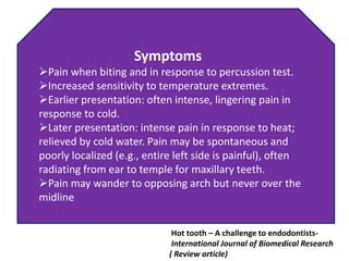 Symptoms
Pain when biting and in response to percussion test.
Increased sensitivity to temperature extremes.
Earlier presentation: often intense, lingering pain in
response to cold.
Later presentation: intense pain in response to heat;
relieved by cold water. Pain may be spontaneous and
poorly localized (e.g., entire left side is painful), often
radiating from ear to temple for maxillary teeth.
Pain may wander to opposing arch but never over the
midline
Hot tooth – A challenge to endodontists-
International Journal of Biomedical Research
( Review article)
 