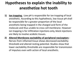 Hypotheses to explain the inability to
anesthetize hot tooth
1) Ion trapping : Low pH is responsible for ion trapping of local
anesthetic. According to this hyphothesis, low tissue pH shall
be responsible for a greater proportion of the local
anesthetic being trapped in the charged acid form of the
molecule and thus unable to cross cell membrane. However
ion trapping is for infiltration injections only, block injections
are likely to involve acidotic tissues.
2) Altered Membrane excitability of peripheral nociceptors :
Nerves from inflamed tissue shows decreased excitability
threshold and altered resting potential. Studies show that
lower excitability thresholds are responsible for transmission
of impulses even with action of local anesthetic.
 