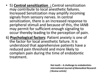 • 5) Central sensitization : Central sensitization
may contribute to local anesthetic failures.
Increased Sensitization may amplify incoming
signals from sensory nerves. In central
sensitization, there is an increased response to
peripheral stimuli and because of this, the IANB
may permit for sufficient enough signaling to
occur thereby leading to the perception of pain.
6) Psychological factors: Patient anxiety is one of
the factor for local anesthetic failure. It is
understood that apprehensive patients have a
reduced pain threshold and more likely to
complain pain during the time of endodontic
treatment.
Hot tooth – A challenge to endodontists-
International Journal of Biomedical Research
( Review article)
 