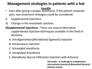 Management strategies in patients with a hot
tooth
• Even after giving a proper anesthesia, if the patient responds
pain, two treatment strategies could be considered:
I) Supplemental Injections
II) Change in the Anesthetic solution.
I)Supplemental injections : There are several alternative
supplemental injection techniques available in the field of
dentistry.
A. Intraligamentary(Periodontal ligament) Injection
B. Intraosseous Injection
C. Intraseptal anesthesia
D. Intrapulpal Anesthesia
E. Mandibular Buccal Infiltration Injection with Articaine
Hot tooth – A challenge to endodontists-
International Journal of Biomedical Research
( Review article)
 