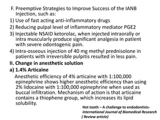 F. Preemptive Strategies to Improve Success of the IANB
Injection, such as:
1) Use of fast acting anti-inflammatory drugs
2) Reducing pulpal level of inflammatory mediator PGE2
3) Injectable NSAID ketorolac, when injected intraorally or
intra muscularly produce significant analgesia in patient
with severe odontogenic pain.
4) Intra-osseous injection of 40 mg methyl prednisolone in
patients with irreversible pulpitis resulted in less pain.
II. Change in anesthetic solution
a) 1.4% Articaine
Anesthetic efficiency of 4% articaine with 1:100,000
epinephrine shows higher anesthetic efficiency than using
2% lidocaine with 1:100,000 epinephrine when used as
buccal infiltration. Mechanism of action is that articaine
contains a thiophene group, which increases its lipid
solubility.
Hot tooth – A challenge to endodontists-
International Journal of Biomedical Research
( Review article)
 