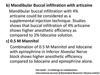 b) Mandibular Buccal infiltration with articaine
Mandibular buccal infiltration with 4%
articaine could be considered as a
supplemental injection technique. Studies
shows that buccal infiltration of 4% articaine
shows higher anesthetic efficiency as
compared to 2% lidocaine solution.
c) 0.5 M Mannitol
Combination of 0.5 M Mannitol and lidocaine
with epinephrine in Inferior Alveolar Nerve
block shows higher anesthetic efficiency
compared to lidocaine and epinephrine alone.
Hot tooth – A challenge to endodontists-
International Journal of Biomedical Research ( Review article)
 