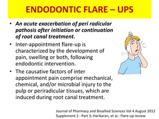 ENDODONTIC FLARE – UPS
• An acute exacerbation of peri radicular
pathosis after initiation or continuation
of root canal treatment.
• Inter-appointment flare-up is
characterized by the development of
pain, swelling or both, following
endodontic intervention.
• The causative factors of inter
appointment pain comprise mechanical,
chemical, and/or microbial injury to the
pulp or periradicular tissues, which are
induced during root canal treatment.
Journal of Pharmacy and Bioallied Sciences Vol 4 August 2012
Supplement 2 - Part 3; Harikaran, et al.: Flare-up review
 