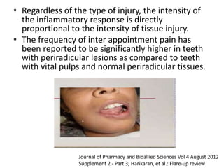 • Regardless of the type of injury, the intensity of
the inflammatory response is directly
proportional to the intensity of tissue injury.
• The frequency of inter appointment pain has
been reported to be significantly higher in teeth
with periradicular lesions as compared to teeth
with vital pulps and normal periradicular tissues.
Journal of Pharmacy and Bioallied Sciences Vol 4 August 2012
Supplement 2 - Part 3; Harikaran, et al.: Flare-up review
 