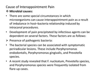 Cause of Interappointment Pain
 Microbial causes:
• There are some special circumstances in which
microorganisms can cause interappointment pain as a result
of imbalance in host–bacteria relationship induced by
intracanal procedures.
• Development of pain precipitated by infectious agents can be
dependent on several factors. These factors are as follows:
 Presence of pathogenic bacteria:
• The bacterial species can be associated with symptomatic
periradicular lesions. These include Porphyromonas
endodontalis, Porphyromonas gingivalis, and Prevotella
species.
• A recent study revealed that F. nucleatum, Prevotella species,
and Porphyromonas species were frequently isolated from
flare-up cases.
 