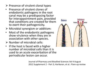  Presence of virulent clonal types
• Presence of virulent clones of
endodontic pathogens in the root
canal may be a predisposing factor
for interappointment pain, provided
that conditions are created for them
to exert their pathogenicity.
 Microbial synergism or additism:
• Most of the endodontic pathogens
show virulence when they are in
association with other species.
 Number of microbial cells:
• If the host is faced with a higher
number of microbial cells than it is
used to an acute exacerbation of the
periradicular lesion can occur.
Journal of Pharmacy and Bioallied Sciences Vol 4 August
2012 Supplement 2 - Part 3; Harikaran, et al.: Flare-up review
 