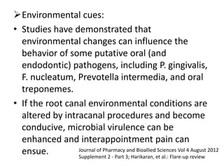 Environmental cues:
• Studies have demonstrated that
environmental changes can influence the
behavior of some putative oral (and
endodontic) pathogens, including P. gingivalis,
F. nucleatum, Prevotella intermedia, and oral
treponemes.
• If the root canal environmental conditions are
altered by intracanal procedures and become
conducive, microbial virulence can be
enhanced and interappointment pain can
ensue. Journal of Pharmacy and Bioallied Sciences Vol 4 August 2012
Supplement 2 - Part 3; Harikaran, et al.: Flare-up review
 