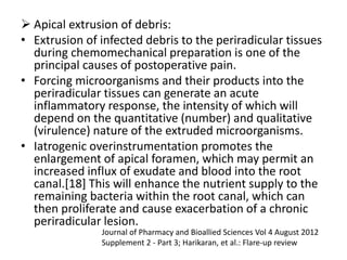  Apical extrusion of debris:
• Extrusion of infected debris to the periradicular tissues
during chemomechanical preparation is one of the
principal causes of postoperative pain.
• Forcing microorganisms and their products into the
periradicular tissues can generate an acute
inflammatory response, the intensity of which will
depend on the quantitative (number) and qualitative
(virulence) nature of the extruded microorganisms.
• Iatrogenic overinstrumentation promotes the
enlargement of apical foramen, which may permit an
increased influx of exudate and blood into the root
canal.[18] This will enhance the nutrient supply to the
remaining bacteria within the root canal, which can
then proliferate and cause exacerbation of a chronic
periradicular lesion.
Journal of Pharmacy and Bioallied Sciences Vol 4 August 2012
Supplement 2 - Part 3; Harikaran, et al.: Flare-up review
 