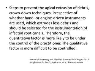 • Steps to prevent the apical extrusion of debris,
crown-down techniques, irrespective of
whether hand- or engine-driven instruments
are used, which extrudes less debris and
should be selected for the instrumentation of
infected root canals. Therefore, the
quantitative factor is more likely to be under
the control of the practitioner. The qualitative
factor is more difficult to be controlled.
Journal of Pharmacy and Bioallied Sciences Vol 4 August 2012
Supplement 2 - Part 3; Harikaran, et al.: Flare-up review
 