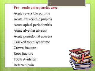 Pre - endo emergencies are:-
Acute reversible pulpitis
Acute irreversible pulpitis
Acute apical periodontitis
Acute alveolar abscess
Acute periodontal abscess
Cracked tooth syndrome
Crown fracture
Root fracture
Tooth Avulsion
Referred pain
11
 