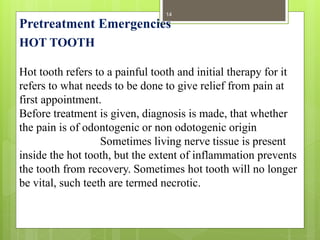 HOT TOOTH
Hot tooth refers to a painful tooth and initial therapy for it
refers to what needs to be done to give relief from pain at
first appointment.
Before treatment is given, diagnosis is made, that whether
the pain is of odontogenic or non odotogenic origin
Sometimes living nerve tissue is present
inside the hot tooth, but the extent of inflammation prevents
the tooth from recovery. Sometimes hot tooth will no longer
be vital, such teeth are termed necrotic.
Pretreatment Emergencies
14
 