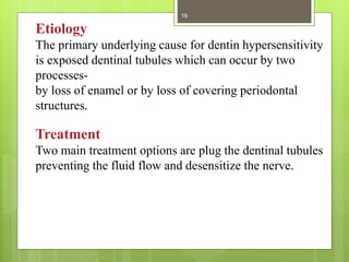 Treatment
Two main treatment options are plug the dentinal tubules
preventing the fluid flow and desensitize the nerve.
Etiology
The primary underlying cause for dentin hypersensitivity
is exposed dentinal tubules which can occur by two
processes-
by loss of enamel or by loss of covering periodontal
structures.
19
 