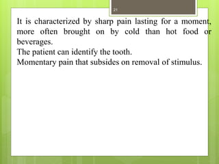 It is characterized by sharp pain lasting for a moment,
more often brought on by cold than hot food or
beverages.
The patient can identify the tooth.
Momentary pain that subsides on removal of stimulus.
21
 