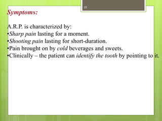 Symptoms:
A.R.P. is characterized by:
•Sharp pain lasting for a moment.
•Shooting pain lasting for short-duration.
•Pain brought on by cold beverages and sweets.
•Clinically – the patient can identify the tooth by pointing to it.
22
 
