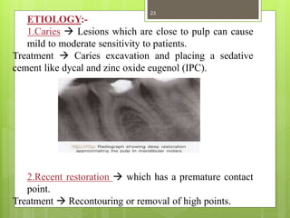 ETIOLOGY:-
1.Caries  Lesions which are close to pulp can cause
mild to moderate sensitivity to patients.
Treatment  Caries excavation and placing a sedative
cement like dycal and zinc oxide eugenol (IPC).
2.Recent restoration  which has a premature contact
point.
Treatment  Recontouring or removal of high points.
23
 