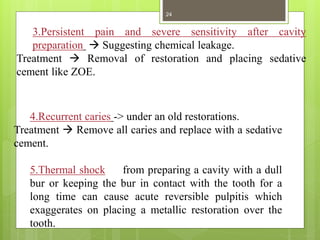 4.Recurrent caries -> under an old restorations.
Treatment  Remove all caries and replace with a sedative
cement.
5.Thermal shock from preparing a cavity with a dull
bur or keeping the bur in contact with the tooth for a
long time can cause acute reversible pulpitis which
exaggerates on placing a metallic restoration over the
tooth.
3.Persistent pain and severe sensitivity after cavity
preparation  Suggesting chemical leakage.
Treatment  Removal of restoration and placing sedative
cement like ZOE.
24
 