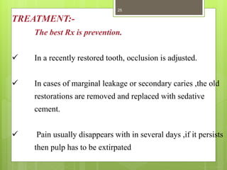 TREATMENT:-
The best Rx is prevention.
 In a recently restored tooth, occlusion is adjusted.
 In cases of marginal leakage or secondary caries ,the old
restorations are removed and replaced with sedative
cement.
 Pain usually disappears with in several days ,if it persists
then pulp has to be extirpated
25
 
