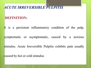 .
ACUTE IRREVERSIBLE PULPITIS
DEFINITION:
It is a persistent inflammatory condition of the pulp,
symptomatic or asymptomatic, caused by a noxious
stimulus. Acute Irreversible Pulpitis exhibits pain usually
caused by hot or cold stimulus
27
 