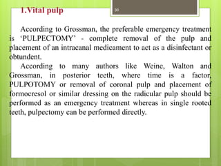 1.Vital pulp
According to Grossman, the preferable emergency treatment
is ‘PULPECTOMY’ - complete removal of the pulp and
placement of an intracanal medicament to act as a disinfectant or
obtundent.
According to many authors like Weine, Walton and
Grossman, in posterior teeth, where time is a factor,
PULPOTOMY or removal of coronal pulp and placement of
formocresol or similar dressing on the radicular pulp should be
performed as an emergency treatment whereas in single rooted
teeth, pulpectomy can be performed directly.
30
 