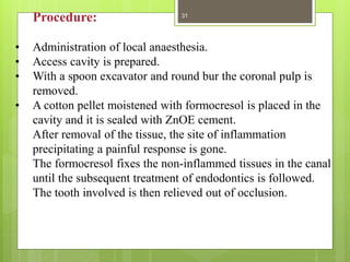 Procedure:
• Administration of local anaesthesia.
• Access cavity is prepared.
• With a spoon excavator and round bur the coronal pulp is
removed.
• A cotton pellet moistened with formocresol is placed in the
cavity and it is sealed with ZnOE cement.
After removal of the tissue, the site of inflammation
precipitating a painful response is gone.
The formocresol fixes the non-inflammed tissues in the canal
until the subsequent treatment of endodontics is followed.
The tooth involved is then relieved out of occlusion.
31
 