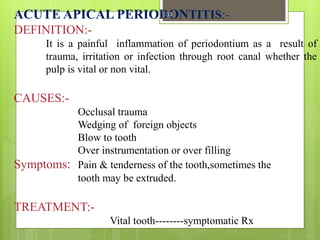 ACUTE APICAL PERIODONTITIS:-
DEFINITION:-
It is a painful inflammation of periodontium as a result of
trauma, irritation or infection through root canal whether the
pulp is vital or non vital.
CAUSES:-
Occlusal trauma
Wedging of foreign objects
Blow to tooth
Over instrumentation or over filling
Symptoms: Pain & tenderness of the tooth,sometimes the
tooth may be extruded.
TREATMENT:-
Vital tooth--------symptomatic Rx
33
 