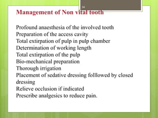Management of Non vital tooth
Profound anaesthesia of the involved tooth
Preparation of the access cavity
Total extirpation of pulp in pulp chamber
Determination of working length
Total extirpation of the pulp
Bio-mechanical preparation
Thorough irrigation
Placement of sedative dressing folllowed by closed
dressing
Relieve occlusion if indicated
Prescribe analgesics to reduce pain.
34
 