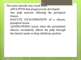 The acute episode may result from:
a)PULPITIS that progressively developed
into pulp necrosis affecting the periapical
tissues.
b)ACUTE EXACERBATION of a chronic
periapical lesion
c)ENDO-PERIO lesion when the periodontal
abscess secondarily affects the pulp through
the lateral canals or deep infrabony pockets.
38
 
