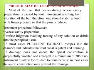 “BLOCK MAY BE USED IN SUCH CASES”
Most of the pain that occurs during access cavity
preparation is caused by tooth movement resulting from
vibration of the bur, therefore, one should stabilize tooth
with finger pressure so that the pain is reduced.
Treatment procedure follows as:
•Access cavity preparation.
•Profuse irrigation avoiding forcing of any solution or debris
into the periapical tissue.
•In most cases PURULENT EXUDATE escapes into the
chamber and indicates that root canal is patent and draining.
•If drainage does not occur, the apical constriction is
purposefully violated and enlarged to a minimum of 20/25 no.
instrument to allow for exudate to drain because in most cases
the apical constriction may prevent the drainage.
42
 