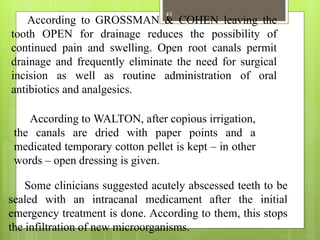 According to GROSSMAN & COHEN leaving the
tooth OPEN for drainage reduces the possibility of
continued pain and swelling. Open root canals permit
drainage and frequently eliminate the need for surgical
incision as well as routine administration of oral
antibiotics and analgesics.
According to WALTON, after copious irrigation,
the canals are dried with paper points and a
medicated temporary cotton pellet is kept – in other
words – open dressing is given.
Some clinicians suggested acutely abscessed teeth to be
sealed with an intracanal medicament after the initial
emergency treatment is done. According to them, this stops
the infiltration of new microorganisms.
43
 