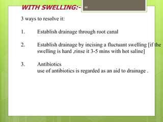 WITH SWELLING:-
3 ways to resolve it:
1. Establish drainage through root canal
2. Establish drainage by incising a fluctuant swelling [if the
swelling is hard ,rinse it 3-5 mins with hot saline]
3. Antibiotics
use of antibiotics is regarded as an aid to drainage .
46
 