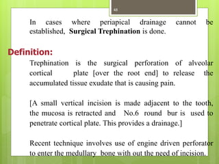 In cases where periapical drainage cannot be
established, Surgical Trephination is done.
Definition:
Trephination is the surgical perforation of alveolar
cortical plate [over the root end] to release the
accumulated tissue exudate that is causing pain.
[A small vertical incision is made adjacent to the tooth,
the mucosa is retracted and No.6 round bur is used to
penetrate cortical plate. This provides a drainage.]
Recent technique involves use of engine driven perforator
to enter the medullary bone with out the need of incision.
48
 