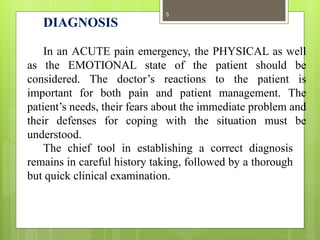 DIAGNOSIS
In an ACUTE pain emergency, the PHYSICAL as well
as the EMOTIONAL state of the patient should be
considered. The doctor’s reactions to the patient is
important for both pain and patient management. The
patient’s needs, their fears about the immediate problem and
their defenses for coping with the situation must be
understood.
The chief tool in establishing a correct diagnosis
remains in careful history taking, followed by a thorough
but quick clinical examination.
5
 