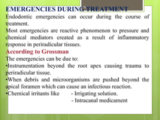 EMERGENCIES DURING TREATMENT
Endodontic emergencies can occur during the course of
treatment.
Most emergencies are reactive phenomenon to pressure and
chemical mediators created as a result of inflammatory
response in periradicular tissues.
According to Grossman
The emergencies can be due to:
•Instrumentation beyond the root apex causing trauma to
periradicular tissue.
•When debris and microorganisms are pushed beyond the
apical foramen which can cause an infectious reaction.
•Chemical irritants like - Irrigating solution.
- Intracanal medicament
52
 