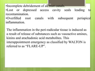 •Incomplete debridement of all root canals.
•Lost or depressed access cavity seals leading to
recontamination.
•Overfilled root canals with subsequent periapical
inflammation.
The inflammation in the peri-radicular tissue is induced as
a result of release of substances such as vasoactive amines,
kinins and arachadonic acid metabolites. This
interappointment emergency as classified by WALTON is
referred to as “FLARE-UP”.
53
 