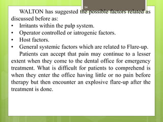 WALTON has suggested the possible factors related as
discussed before as:
• Irritants within the pulp system.
• Operator controlled or iatrogenic factors.
• Host factors.
• General systemic factors which are related to Flare-up.
Patients can accept that pain may continue to a lesser
extent when they come to the dental office for emergency
treatment. What is difficult for patients to comprehend is
when they enter the office having little or no pain before
therapy but then encounter an explosive flare-up after the
treatment is done.
54
 