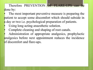 Therefore PREVENTION OF FLARE-UPS can be
done by:
• The most important preventive measure is preparing the
patient to accept some discomfort which should subside in
a day or two i.e. psychological preparation of patients.
• Using long acting anaesthetic solution.
• Complete cleaning and shaping of root canals.
• Administration of appropriate analgesics, prophylactic
analgesics before next appointment reduces the incidence
of discomfort and flare-ups.
55
 